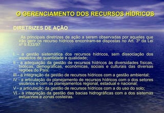 O GERENCIAMENTO DOS RECURSOS HÍDRICOS DIRETRIZES DE AÇÃO As principais diretrizes de ação a serem observadas por aqueles que irão gerir os recurso hídricos encontram-se dispostas no Art. 3º da Lei nº 9.433/97: I – a gestão sistemática dos recursos hídricos, sem dissociação dos aspectos de quantidade e qualidade;  II - a adequação da gestão de recursos hídricos às diversidades físicas, bióticas, demográficas, econômicas, sociais e culturais das diversas regiões do País;  III - a integração da gestão de recursos hídricos com a gestão ambiental; IV - a articulação do planejamento de recursos hídricos com o dos setores usuários e com os planejamentos regional, estadual e nacional;   V - a articulação da gestão de recursos hídricos com a do uso do solo;   VI - a integração da gestão das bacias hidrográficas com a dos sistemas estuarinos e zonas costeiras.  