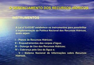 O GERENCIAMENTO DOS RECURSOS HÍDRICOS INSTRUMENTOS A Lei nº 9.433/97 estabelece os instrumentos para possibilitar a implementação da Política Nacional dos Recursos Hídricos, quais sejam:  I – Planos de Recursos Hídricos;  II – Enquadramentos dos corpos d’água;  III – Outorga de Uso dos Recursos Hídricos;  IV – Cobrança pelo Uso da Água e;  V – Sistema Nacional de Informações sobre Recursos Hídricos. 