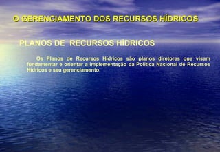 O GERENCIAMENTO DOS RECURSOS HÍDRICOS PLANOS DE  RECURSOS HÍDRICOS Os Planos de Recursos Hídricos são planos diretores que visam fundamentar e orientar a implementação da Política Nacional de Recursos Hídricos e seu gerenciamento . 