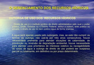 O GERENCIAMENTO DOS RECURSOS HÍDRICOS OUTORGA DE USO DOS  RECURSOS HÍDRICOS Direito de uso é o instituto jurídico de direito administrativo pelo qual o poder público, União, Estados ou o Distrito Federal, atribui a outrem, ente público ou privado, o direito de uso do bem público água de forma onerosa.  A água será apenas usada pelo outorgado, mas, se este não cumprir os termos da outorga, não usá-la por três anos consecutivos, houve necessidade premente para atender situações de calamidade, de prevenção ou reversão de degradação ambiental, houve necessidade para atender usos prioritários de interesse coletivo ou navegabilidade do corpo de água a outorga de direito de uso poderá ser suspensa parcial ou totalmente, em definitivo ou por prazo determinado.  