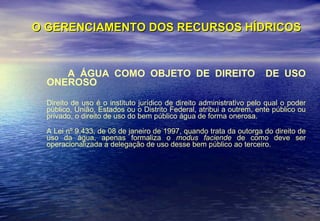 O GERENCIAMENTO DOS RECURSOS HÍDRICOS A ÁGUA COMO OBJETO DE DIREITO  DE USO ONEROSO Direito de uso é o instituto jurídico de direito administrativo pelo qual o poder público, União, Estados ou o Distrito Federal, atribui a outrem, ente público ou privado, o direito de uso do bem público água de forma onerosa.   A Lei nº 9.433, de 08 de janeiro de 1997, quando trata da outorga do direito de uso da água, apenas formaliza o  modus faciende  de como deve ser operacionalizada a delegação de uso desse bem público ao terceiro.  