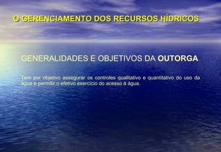 O GERENCIAMENTO DOS RECURSOS HÍDRICOS GENERALIDADES E OBJETIVOS DA  OUTORGA Tem por objetivo assegurar os controles qualitativo e quantitativo do uso da água e permitir o efetivo exercício do acesso à água. 