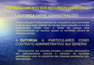 O GERENCIAMENTO DOS RECURSOS HÍDRICOS - A  OUTORGA  ENTRE ADMINISTRAÇÕES A Administração Pública detentora da competência para administrar o uso da água pode entender de outorgar essa competência à outra administração. Neste caso, o direito de outorga será instrumentalizado por acordos, ajustes ou convênios, sempre de natureza onerosa. A  OUTORGA  A  PARTICULARES  COMO  CONTRATO ADMINISTRATIVO   SUI GENERIS Diferentemente dos contratos privados, o contrato administrativo tem particularidades próprias e inerentes da tipicidade administrativa onde há predomínio das cláusulas exorbitantes pró-administração.  