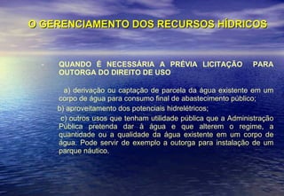 O GERENCIAMENTO DOS RECURSOS HÍDRICOS QUANDO É NECESSÁRIA A PRÉVIA LICITAÇÃO  PARA OUTORGA DO DIREITO DE USO a) derivação ou captação de parcela da água existente em um corpo de água para consumo final de abastecimento público; b) aproveitamento dos potenciais hidrelétricos; c) outros usos que tenham utilidade pública que a Administração Pública pretenda dar à água e que alterem o regime, a quantidade ou a qualidade da água existente em um corpo de água. Pode servir de exemplo a outorga para instalação de um parque náutico. 