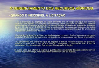 O GERENCIAMENTO DOS RECURSOS HÍDRICOS - QUANDO É INEXIGÍVEL A LICITAÇÃO a) a derivação ou captação da água existente em um corpo de água que envolva consumo final restrito ou sirva para insumo do processo produtivo de pessoa ou pessoas determinadas; Opera-se a exceção da inexigibilidade licitatória por aplicação analógica do art. 25, da Lei nº 8.666/93, já que a participação no processo licitatório de outros interessados é impossível. Pode servir de exemplo a captação de água de um rio para irrigação de uma lavoura de arroz; b) extração de água de aqüífero subterrâneo para consumo final ou insumo de processo produtivo. Pode servir de exemplo a perfuração de um poço para uso de um proprietário.; c) lançamento em corpo de água de esgotos e demais resíduos líquidos ou gasosos, tratados ou não, com o fim de sua diluição, transporte ou disposição final; A ato de lançamento é individualizado. Daí porque é inexigível a licitação; d) outros usos que alterem o regime, a quantidade ou qualidade da água existente em um corpo de água que seja, mas que não se destine ao uso do público; 
