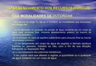 O GERENCIAMENTO DOS RECURSOS HÍDRICOS DAS MODALIDADES DE  OUTORGAS Nos termos do artigo 12, da Lei nº 9.433/97, as modalidades que necessitam de outorga são: a) na derivação ou captação de parcela de água existente em um corpo de água para consumo final, inclusive abastecimento público, ou insumo de processo produtivo.  b) na extração de água de aqüífero subterrâneo para consumo final ou insumo de processo produtivo. c) no lançamento em corpo de água de esgotos e demais resíduos líquidos ou gasosos, tratados ou não, com o fim de sua diluição, transporte ou disposição final. e) no aproveitamento dos potenciais hidrelétricos; f) em outros usos que alterem o regime, a quantidade ou a qualidade da água existente em um corpo de água. 