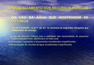 O GERENCIAMENTO DOS RECURSOS HÍDRICOS DO USO DA ÁGUA QUE INDEPENDEM DE  OUTORGA A Lei nº 9.433/97, no § 1º, do art. 12,   enumera as seguintes situações que independem de outorga: a) Uso de recursos hídricos para a satisfação das necessidades de pequenos núcleos populacionais, distribuídos no meio rural; b) Derivações, captações e lançamentos considerados insignificantes; c) Acumulações de volumes de água consideradas insignificantes. 