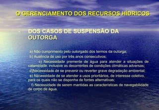 O GERENCIAMENTO DOS RECURSOS HÍDRICOS DOS CASOS DE SUSPENSÃO DA  OUTORGA a) Não cumprimento pelo outorgado dos termos da outorga; b) Ausência de uso por três anos consecutivos; c) Necessidade premente de água para atender a situações de calamidade, inclusive as decorrentes de condições climáticas adversas; d)Necessidade de se prevenir ou reverter grave degradação ambiental; e) Necessidade de se atender a usos prioritários, de interesse coletivo, para os quais não se disponha de fontes alternativas; f) Necessidade de serem mantidas as características de navegabilidade de corpo de água. 