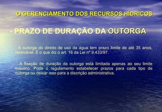 O GERENCIAMENTO DOS RECURSOS HÍDRICOS - PRAZO DE DURAÇÃO DA  OUTORGA A outorga do direito de uso da água tem prazo limite de até 35 anos, renovável. É o que diz o art. 16 da Lei nº 9.433/97. A fixação de duração da outorga está limitada apenas ao seu limite máximo. Pode o regulamento estabelecer prazos para cada tipo de outorga ou deixar isso para a discrição administrativa. 