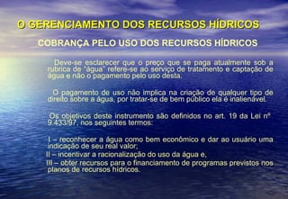 O GERENCIAMENTO DOS RECURSOS HÍDRICOS COBRANÇA PELO USO DOS RECURSOS HÍDRICOS Deve-se esclarecer que o preço que se paga atualmente sob a rubrica de “água” refere-se ao serviço de tratamento e captação de água e não o pagamento pelo uso desta. O pagamento de uso não implica na criação de qualquer tipo de direito sobre a água, por tratar-se de bem público ela é inalienável.  Os objetivos deste instrumento são definidos no art. 19 da Lei nº  9.433/97, nos seguintes termos:  I – reconhecer a água como bem econômico e dar ao usuário uma indicação de seu real valor;  II – incentivar a racionalização do uso da água e,  III – obter recursos para o financiamento de programas previstos nos planos de recursos hídricos.  