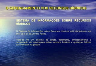 O GERENCIAMENTO DOS RECURSOS HÍDRICOS SISTEMA DE INFORMAÇÕES SOBRE RECURSOS HÍDRICOS O Sistema de Informações sobre Recursos Hídricos está disciplinado nos arts. 25 a 27 da Lei das Águas.  Trata-se de um sistema de coleta, tratamento, armazenamento e recuperação de informações sobre recursos hídricos e quaisquer fatores que interfiram na gestão. 