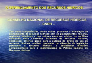 O GERENCIAMENTO DOS RECURSOS HÍDRICOS CONSELHO NACIONAL DE RECURSOS HÍDRICOS CNRH – Tem como competências, dentre outras: promover a articulação do planejamento de recursos hídricos com os planejamentos nacional, regionais, estaduais e dos setores usuários; arbitrar os conflitos existentes entre Conselhos Estaduais de Recursos Hídricos; estabelecer critérios gerais para a outorga de direito de uso de recursos hídricos; analisar propostas de alteração de legislação pertinente a recursos hídricos, e estabelecer diretrizes complementares para a implementação da Política Nacional de Recursos Hídricos. 