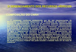 O GERENCIAMENTO DOS RECURSOS HÍDRICOS - COMPOSIÇÃO DO CNRH É composto, conforme estabelecido por lei, por representantes de Ministérios e Secretarias (Especiais) da Presidência da República com atuação no gerenciamento ou no uso de recursos hídricos; representantes indicados pelos Conselhos Estaduais de Recursos Hídricos; representantes dos usuários dos recursos hídricos (irrigantes; indústrias; concessionárias e autorizadas de geração de energia hidrelétrica; pescadores e usuários da água para lazer e turismo; prestadoras de serviço público de abastecimento de água e esgotamento sanitário; e hidroviários), e, representantes das organizações civis de recursos hídricos (consórcios e associações intermunicipais de bacias hidrográficas; organizações técnicas e de ensino e pesquisa, com interesse na área de recursos hídricos; e organizações não-governamentais). É presidido pelo Ministro do Meio Ambiente  e, atualmente, são 57 conselheiros com mandato de três anos. O número de representantes do Poder Executivo Federal não pode exceder à metade mais um do total de membros”.  