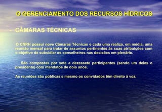 O GERENCIAMENTO DOS RECURSOS HÍDRICOS CÂMARAS TÉCNICAS O CNRH possui nove Câmaras Técnicas e cada uma realiza, em média, uma reunião mensal para tratar de assuntos pertinentes às suas atribuições com o objetivo de subsidiar os conselheiros nas decisões em plenário.  São compostas por sete a dezessete participantes (sendo um deles o presidente) com mandatos de dois anos. As reuniões são públicas e mesmo os convidados têm direito à voz.   
