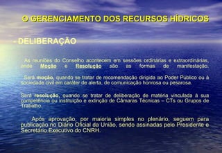 O GERENCIAMENTO DOS RECURSOS HÍDRICOS - DELIBERAÇÃO As reuniões do Conselho acontecem em sessões ordinárias e extraordinárias, onde  Moção  e  Resolução  são as formas de manifestação. Será  moção,  quando se tratar de recomendação dirigida ao Poder Público ou à sociedade civil em caráter de alerta, de comunicação honrosa ou pesarosa.  Será  resolução,  quando se tratar de deliberação de matéria vinculada à sua competência ou instituição e extinção de Câmaras Técnicas – CTs ou Grupos de Trabalho.  Após aprovação, por maioria simples no plenário, seguem para publicação no Diário Oficial da União, sendo assinadas pelo Presidente e Secretário Executivo do CNRH.  