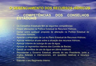O GERENCIAMENTO DOS RECURSOS HÍDRICOS - COMPETÊNCIAS DOS CONSELHOS ESTADUAIS Os Conselhos Estaduais têm as seguintes competências: Propor alterações na Política Estadual de Recursos Hídricos;  Opinar sobre qualquer proposta de alteração na Política Estadual de Recursos Hídricos;  Apreciar o anteprojeto de Lei do Plano Estadual de Recursos Hídricos;  Aprovar relatórios anuais sobre a situação dos recursos hídricos;  Aprovar critérios de outorga do uso da água;  Aprovar os regimentos internos dos Comitês de Bacias;  Decidir os conflitos de uso da água em última instância;  Representar o Governo Estadual, através do seu Presidente, junto a órgãos federais e internacionais, em questões relativas a recursos hídricos;  Elaborar o seu Regimento Interno.  