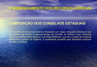 O GERENCIAMENTO DOS RECURSOS HÍDRICOS -  COMPOSIÇÃO DOS CONSELHOS ESTADUAIS O Conselho de Recursos Hídricos Estadual é um órgão colegiado constituído por Secretários de Estado e representantes de Comitês de Bacias e dos Sistemas Nacionais de Recursos Hídricos e do Meio Ambiente, que tem o papel de instância deliberativa superior do Sistema. É atualmente presidido pelo Secretário Estadual do Meio Ambiente.  
