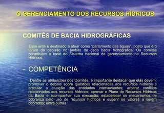 O GERENCIAMENTO DOS RECURSOS HÍDRICOS COMITÊS DE BACIA HIDROGRÁFICAS Esse ente é destinado a atuar como “parlamento das águas”, posto que é o fórum de decisão no âmbito de cada bacia hidrográfica. Os comitês constituem a base do Sistema nacional de gerenciamento de Recursos Hídricos. COMPETÊNCIA Dentre as atribuições dos Comitês, é importante destacar que elas devem: promover o debate sobre questões relacionadas aos recursos hídricos e articular a atuação das entidades intervenientes; arbitrar conflitos relacionados aos recursos hídricos; aprovar o Plano de Recursos Hídricos da Bacia e acompanhar sua execução; estabelecer os mecanismos de cobrança pelo uso de recursos hídricos e sugerir os valores a serem cobrados; entre outras  