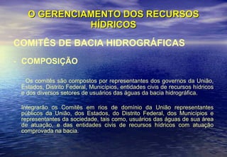 O GERENCIAMENTO DOS RECURSOS HÍDRICOS COMITÊS DE BACIA HIDROGRÁFICAS COMPOSIÇÃO Os comitês são compostos por representantes dos governos da União, Estados, Distrito Federal, Municípios, entidades civis de recursos hídricos e dos diversos setores de usuários das águas da bacia hidrográfica. Integrarão os Comitês em rios de domínio da União representantes públicos da União, dos Estados, do Distrito Federal, dos Municípios e representantes da sociedade, tais como, usuários das águas de sua área de atuação, e das entidades civis de recursos hídricos com atuação comprovada na bacia. 