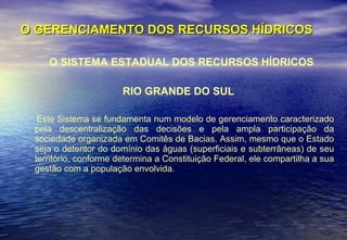 O GERENCIAMENTO DOS RECURSOS HÍDRICOS O SISTEMA ESTADUAL DOS RECURSOS HÍDRICOS RIO GRANDE DO SUL Este Sistema se fundamenta num modelo de gerenciamento caracterizado pela descentralização das decisões e pela ampla participação da sociedade organizada em Comitês de Bacias. Assim, mesmo que o Estado seja o detentor do domínio das águas (superficiais e subterrâneas) de seu território, conforme determina a Constituição Federal, ele compartilha a sua gestão com a população envolvida.  