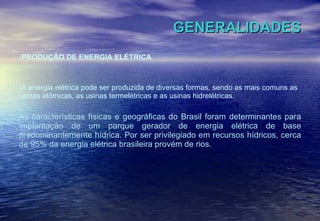 GENERALIDADES PRODUÇÃO DE ENERGIA ELÉTRICA A energia elétrica pode ser produzida de diversas formas, sendo as mais comuns as usinas atômicas, as usinas termelétricas e as usinas hidrelétricas. As características físicas e geográficas do Brasil foram determinantes para implantação de um parque gerador de energia elétrica de base predominantemente hídrica. Por ser privilegiado em recursos hídricos, cerca de 95% da energia elétrica brasileira provém de rios. 