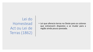 Lei do
Homestead
Act ou Lei de
Terras (1862)
• Lei que oferecia terras no Oeste para os colonos
que estivessem dispostos a se mudar para a
região ainda pouco povoada.
 