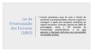 Lei de
Emancipação
dos Escravos
(1863)
• Lincoln proclamou essa lei com o intuito de
aumentar sua popularidade, encerrar a guerra e
conseguir o apoio dos europeus contrários ao
regime escravista. Contudo, apenas em 1865 foi
promulgada, como a 13a emenda da
Constituição estadunidense, a lei que
garantia a liberdade definitiva aos escravizados
nos Estados Unidos.
 
