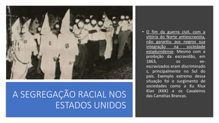 A SEGREGAÇÃO RACIAL NOS
ESTADOS UNIDOS
• O fim da guerra civil, com a
vitória do Norte antiescravista,
não garantiu aos negros sua
integração na sociedade
estadunidense. Mesmo com a
proibição da escravidão, em
1863, os ex-
escravizados eram discriminado
s, principalmente no Sul do
país. Exemplo extremo dessa
situação foi o surgimento de
sociedades como a Ku Klux
Klan (KKK) e os Cavaleiros
das Camélias Brancas.
 
