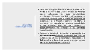 AS QUESTÕES
ECONÔMICAS E SOCIAIS
• Uma das principais diferenças entre os estados do
Norte e os do Sul dos Estados Unidos da América
estava relacionada às suas características
econômicas. Enquanto no Sul predominavam os
latifúndios voltados para o cultivo de produtos de
exportação e o trabalho escravo, no Norte a
economia era baseada na pequena propriedade
e no trabalho livre, o que favorecia o
desenvolvimento do comércio e da atividade
manufatureira.
• Durante a Revolução Industrial, a economia dos
estados nortistas foi muito estimulada, por causa da
instalação de fábricas e manufaturas nessa região. O
Sul também se beneficiou desse processo, porque
exportava algodão para a Inglaterra.
 