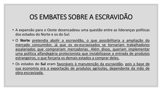 OS EMBATES SOBRE A ESCRAVIDÃO
• A expansão para o Oeste desencadeou uma questão entre as lideranças políticas
dos estados do Norte e os do Sul:
• O Norte pretendia abolir a escravidão, o que possibilitaria a ampliação do
mercado consumidor, já que os ex-escravizados se tornariam trabalhadores
assalariados que comprariam mercadorias. Além disso, queriam implementar
uma política alfandegária protecionista que inviabilizasse a entrada de produtos
estrangeiros, o que forçaria os demais estados a comprar deles.
• Os estados do Sul eram favoráveis à manutenção da escravidão, pois a base de
sua economia era a exportação de produtos agrícolas, dependente da mão de
obra escravizada.
 