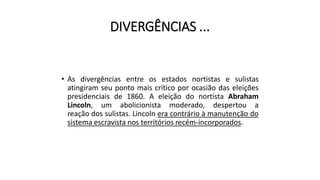 DIVERGÊNCIAS ...
• As divergências entre os estados nortistas e sulistas
atingiram seu ponto mais crítico por ocasião das eleições
presidenciais de 1860. A eleição do nortista Abraham
Lincoln, um abolicionista moderado, despertou a
reação dos sulistas. Lincoln era contrário à manutenção do
sistema escravista nos territórios recém-incorporados.
 