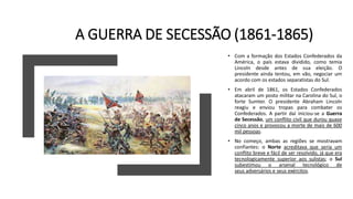 A GUERRA DE SECESSÃO (1861-1865)
• Com a formação dos Estados Confederados da
América, o país estava dividido, como temia
Lincoln desde antes de sua eleição. O
presidente ainda tentou, em vão, negociar um
acordo com os estados separatistas do Sul.
• Em abril de 1861, os Estados Confederados
atacaram um posto militar na Carolina do Sul, o
forte Sumter. O presidente Abraham Lincoln
reagiu e enviou tropas para combater os
Confederados. A partir daí iniciou-se a Guerra
de Secessão, um conflito civil que durou quase
cinco anos e provocou a morte de mais de 600
mil pessoas.
• No começo, ambas as regiões se mostravam
confiantes: o Norte acreditava que seria um
conflito breve e fácil de ser resolvido, já que era
tecnologicamente superior aos sulistas; o Sul
subestimou o arsenal tecnológico de
seus adversários e seus exércitos.
 