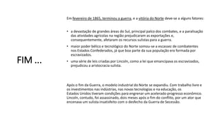 FIM ...
Em fevereiro de 1865, terminou a guerra, e a vitória do Norte deve-se a alguns fatores:
• a devastação de grandes áreas do Sul, principal palco dos combates, e a paralisação
das atividades agrícolas na região prejudicaram as exportações e,
consequentemente, afetaram os recursos sulistas para a guerra.
• maior poder bélico e tecnológico do Norte somou-se a escassez de combatentes
nos Estados Confederados, já que boa parte da sua população era formada por
escravizados.
• uma série de leis criadas por Lincoln, como a lei que emancipava os escravizados,
prejudicou a aristocracia sulista.
Após o fim da Guerra, o modelo industrial do Norte se expandiu. Com trabalho livre e
os investimentos nas indústrias, nas novas tecnologias e na educação, os
Estados Unidos tiveram condições para engrenar um acelerado progresso econômico.
Lincoln, contudo, foi assassinado, dois meses após o fim do conflito, por um ator que
encenava um sulista insatisfeito com o desfecho da Guerra de Secessão.
 