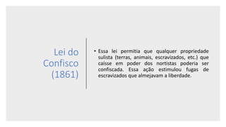 Lei do
Confisco
(1861)
• Essa lei permitia que qualquer propriedade
sulista (terras, animais, escravizados, etc.) que
caísse em poder dos nortistas poderia ser
confiscada. Essa ação estimulou fugas de
escravizados que almejavam a liberdade.
 