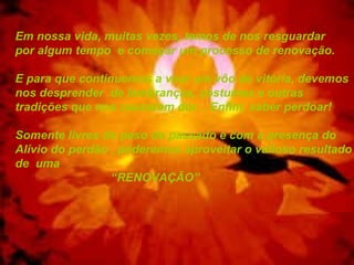 Em nossa vida, muitas vezes, temos de nos resguardar
por algum tempo e começar um processo de renovação.
E para que continuemos a voar um vôo de vitória, devemos
nos desprender de lembranças, costumes e outras
tradições que nos causaram dor... Enfim, saber perdoar!
Somente livres do peso do passado e com a presença do
Alívio do perdão , poderemos aproveitar o valioso resultado
de uma
“RENOVAÇÃO”
 