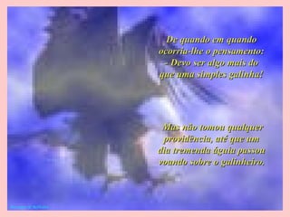De quando em quandoDe quando em quando
ocorria-lhe o pensamento:ocorria-lhe o pensamento:
- Devo ser algo mais do- Devo ser algo mais do
que uma simples galinha!que uma simples galinha!
Mas não tomou qualquerMas não tomou qualquer
providência, até que umprovidência, até que um
dia tremenda águia passoudia tremenda águia passou
voando sobre o galinheiro.voando sobre o galinheiro.
Mensages & Reflexões
 