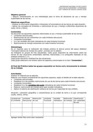 UNIVERSIDAD NACIONAL DE RIO CUARTO
                                                               FACULTAD DE AGRONOMÍA Y VETERINARIA
                                                               USO Y MANEJO DE SUELOS (CODIGO 2028)



Objetivo general
- Adquirir entrenamiento en una metodología para la toma de decisiones de uso y manejo
sustentable de las tierras.

Objetivos específicos
- Analizar la información disponible e interpretar el funcionalismo de las tierras de cada situación.
- Aplicar los conceptos de limitantes y restricciones de uso y manejo a diferentes situaciones de
suelo, clima y relieve.

Contenidos
Se discutirán los siguientes aspectos relacionados al uso y manejo sustentable de las tierras:
   Limitantes estructurales;
   Restricciones de uso coherentes con cada limitante estructural;
   Limitantes funcionales;
   La o las variables del suelo indicadoras de cada limitante funcional;
   Restricciones de manejo coherentes con cada limitante funcional;

Metodología
Es un requisito para la realización del trabajo práctico la lectura previa del apoyo didáctico
“Conceptos básicos de manejo de suelos”, provisto por la cátedra.
Se trabajará en grupos de tres estudiantes. Cada grupo dispondrá de información sobre las
tierras de dos situaciones ambientales distintas relacionadas a la cartografía realizada en los
trabajos prácticos 1 y 2.
Cada grupo discutirá y analizará las dos situaciones.
Cada grupo elaborará una síntesis sobre los aspectos mencionados en el item “Contenidos”.


Al final del Práctico todos los grupos expondrán en forma oral y brevemente la síntesis
de su trabajo.


Actividades
Analizar el material que se adjunta.
Elaborar una síntesis considerando los siguientes aspectos, según el detalle de la tabla adjunta:
• Limitantes estructurales;
• Establecer la o las posibles restricciones de uso de las tierras para cada limitante estructural;
• Limitantes funcionales;
• Establecer la o las variables del suelo indicadoras de cada limitante funcional;
• Elaborar restricciones de manejo para cada variable indicadora;
• Aplicar el sistema de clasificación utilitaria de tierras por Capacidad de Uso (USDA).

Situación: (ubicación geográfica y características de la unidad de tierra a la que corresponde
(suelo, relieve, clima).

Caracterizar   Limitante   Restricción     Limitante     Variable     Restricción Clasificación
la Limitante   Estructural de uso          Funcional     indicadora   de manejo por capacidad
                                                                                  de uso




Agregar tantas filas como sean necesarias.



                                                                                                  11
 