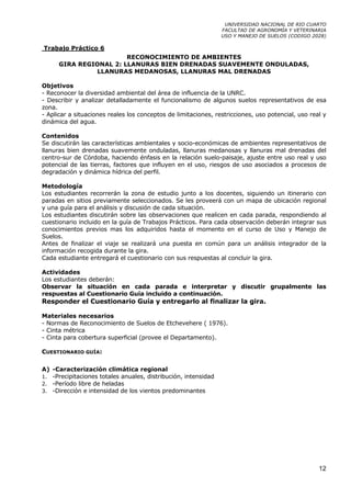 UNIVERSIDAD NACIONAL DE RIO CUARTO
                                                                FACULTAD DE AGRONOMÍA Y VETERINARIA
                                                                USO Y MANEJO DE SUELOS (CODIGO 2028)

Trabajo Práctico 6
                        RECONOCIMIENTO DE AMBIENTES
      GIRA REGIONAL 2: LLANURAS BIEN DRENADAS SUAVEMENTE ONDULADAS,
               LLANURAS MEDANOSAS, LLANURAS MAL DRENADAS

Objetivos
- Reconocer la diversidad ambiental del área de influencia de la UNRC.
- Describir y analizar detalladamente el funcionalismo de algunos suelos representativos de esa
zona.
- Aplicar a situaciones reales los conceptos de limitaciones, restricciones, uso potencial, uso real y
dinámica del agua.

Contenidos
Se discutirán las características ambientales y socio-económicas de ambientes representativos de
llanuras bien drenadas suavemente onduladas, llanuras medanosas y llanuras mal drenadas del
centro-sur de Córdoba, haciendo énfasis en la relación suelo-paisaje, ajuste entre uso real y uso
potencial de las tierras, factores que influyen en el uso, riesgos de uso asociados a procesos de
degradación y dinámica hídrica del perfil.

Metodología
Los estudiantes recorrerán la zona de estudio junto a los docentes, siguiendo un itinerario con
paradas en sitios previamente seleccionados. Se les proveerá con un mapa de ubicación regional
y una guía para el análisis y discusión de cada situación.
Los estudiantes discutirán sobre las observaciones que realicen en cada parada, respondiendo al
cuestionario incluido en la guía de Trabajos Prácticos. Para cada observación deberán integrar sus
conocimientos previos mas los adquiridos hasta el momento en el curso de Uso y Manejo de
Suelos.
Antes de finalizar el viaje se realizará una puesta en común para un análisis integrador de la
información recogida durante la gira.
Cada estudiante entregará el cuestionario con sus respuestas al concluir la gira.

Actividades
Los estudiantes deberán:
Observar la situación en cada parada e interpretar y discutir grupalmente las
respuestas al Cuestionario Guía incluido a continuación.
Responder el Cuestionario Guía y entregarlo al finalizar la gira.

Materiales necesarios
- Normas de Reconocimiento de Suelos de Etchevehere ( 1976).
- Cinta métrica
- Cinta para cobertura superficial (provee el Departamento).

CUESTIONARIO GUÍA:

A) -Caracterización climática regional
1. -Precipitaciones totales anuales, distribución, intensidad
2. -Período libre de heladas
3. -Dirección e intensidad de los vientos predominantes




                                                                                                   12
 