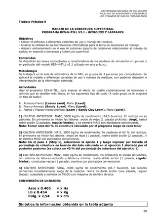 UNIVERSIDAD NACIONAL DE RIO CUARTO
                                                             FACULTAD DE AGRONOMÍA Y VETERINARIA
                                                             USO Y MANEJO DE SUELOS (CODIGO 2028)

Trabajo Práctico 9

                      MANEJO DE LA COBERTURA SUPERFICIAL
                 PROGRAMA RES-N-TILL V2.1 - RESIDUOS Y LABRANZA

Objetivos
- Aplicar el software a diferentes variantes de uso y manejo de residuos.
- Analizar la utilidad de las herramientas informáticas para la toma de decisiones de manejo.
- Adquirir entrenamiento en el uso de sistemas soporte de decisiones relacionados al manejo de
suelos, en especial a labranzas y cobertura superficial.

Contenidos
Se discutirán las bases conceptuales y características de los modelos de simulación en general y
en particular del modelo RES-N-TILL v2.1 utilizado en este práctico.

Metodología
Se trabajará en la sala de informática de la FAV, en grupos de 3 personas por computadora. Se
aplicará el modelo a diferentes variantes de uso y manejo de residuos, con posterior discusión e
interpretación de la información obtenida.

Actividades
Usar el programa RES-N-TILL para evaluar el efecto de cuatro combinaciones de labranzas y
cultivos que se detallan más abajo, en los siguientes tipo de suelo (A cada grupo se le asignará
un tipo de suelo):

A. Arenoso-Franco (Loamy sand). Plano (Level).
B. Franco-Arenoso (Sandy Loam). Plano (Level).
C. Franco / Franco-Arcillo-Arenoso (Loam / Sandy Clay Loam). Plano (Level).

1) CULTIVO ANTECESOR: MAIZ, 5000 kg/ha de rendimiento (74,5 bu/acre). El rastrojo no se
pastorea. En primavera se inician las labores: arado de rejas (1 pasada profunda: deep), rastra
doble acción (2 pasadas, regular blades), y se siembra MAIZ con plantadora convencional.
Nota: Tomar nota del % de cobertura calculado por el programa luego de cada labor.

2) CULTIVO ANTECESOR: MAIZ, 5000 kg/ha de rendimiento. Se pastorea el 60 % del rastrojo.
En primavera se inician las labores: arado de rejas (1 pasada), rastra doble acción (2 pasadas), y
se siembra MAIZ con plantadora convencional.
Nota: En el paso 1 (Step 1), seleccionar la opción 1 y luego ingresar por teclado el
porcentaje de cobertura en función del dato calculado en el ejercicio 1 afectado por el
posterior pastoreo (se coloca un 40 % del porcentaje de cobertura del ejercicio 1).

3) CULTIVO ANTECESOR: MAIZ, 5000 kg/ha de rendimiento. En primavera se inician las labores,
con sistema de laboreo reducido o labranza mínima: rastra doble acción (1 pasada, regular
blades), cincel púas rectas (1 pasada), siembra con plantadora convencional.

4) CULTIVO ANTECESOR: SOJA, 3000 kg/ha de rendimiento (44.7 bu/acre). Las labores
comienzan inmediatamente luego de la cosecha: rastra de doble acción (una pasada, regular
blades), subsolado y siembra de TRIGO con máquina de siembra directa.

CONVERSIÓN DE UNIDADES:

       Acre x 0.405         = x Ha
       Lb x 0.454           = x Kg
       Pulg. x 2,54         = x cm

Sintetice la información obtenida en la tabla adjunta

                                                                                               20
 