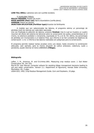 UNIVERSIDAD NACIONAL DE RIO CUARTO
                                                            FACULTAD DE AGRONOMÍA Y VETERINARIA
                                                     CURSO: USO Y MANEJO DE SUELOS (CODIGO 2028)

LOW-TILL DRILL: Labranza cero con cuchilla raviolera.

     5) AUXILIARY TOOLS:
MULCH TREADER: Pisador de mulch .
ROOD WEEDER (Plain rod): Barra escardadora (varilla plana).
HARROW: Rastra de dientes.
INJECTION APLICATIOR (Fertilizer type):Inyector de fertilizante

       A medida que son seleccionadas las labores, el programa estima un porcentaje de
pérdidas (lost) de rastrojo por cada labor ejecutada
Una vez finalizada la selección de labores, presione finished, tras lo cual se muestra un cuadro
resumen del efecto del sistema de labranza sobre la conservación de suelos, presentándose en el
mismo, la cobertura postlabor o remanente, expresada en % y en lb. Por último, los porcentajes
de pérdidas son incorporados a un balance final, que informa si se han cumplido los objetivos de
conservación -o no- e informa si las labores realizadas son peligrosas para la conservación.

El programa permite realizar tantas pruebas como uno desee, hasta encontrar la combinación
adecuada. (por ejemplo, para la misma situación de cultivo antecesor, cobertura, suelo y
pendiente, puede retornar al menú LABRANZA (Tillage).




Bibliografía

Laflen, J. M., Ameniya, M. and E.A.Hinta.1981. Measuring crop residue cover. J. Soil Water
Conservation 36: 341-343
Res-N-Till. User Manual. Computer sofware for assisting tillage management decisions leading to
soil and water conservation. Version 2.1. Department of Agronomy, Kansas State University,
Manhattan, KS. 5 págs.
USDA-SCS, 1992. Crop Residue Management Guide. Corn and Soybeans. 19 págs.




                                                                                             26
 