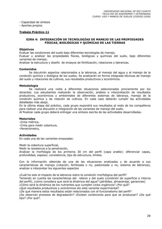 UNIVERSIDAD NACIONAL DE RIO CUARTO
                                                             FACULTAD DE AGRONOMÍA Y VETERINARIA
                                                      CURSO: USO Y MANEJO DE SUELOS (CODIGO 2028)

- Capacidad de síntesis
- Aportes propios

Trabajo Práctico 11

     GIRA 4: INTEGRACIÓN DE TECNOLOGÍAS DE MANEJO DE LAS PROPIEDADES
                FÍSICAS, BIOLÓGICAS Y QUÍMICAS DE LAS TIERRAS

Objetivos
Evaluar las condiciones del suelo bajo diferentes tecnologías de manejo.
Evaluar y analizar las propiedades físicas, biológicas y químicas del suelo, bajo diferentes
variantes de manejo.
Analizar la estructura y diseño de ensayos de fertilización, rotaciones y labranzas.

Contenidos
       Se discutirán aspectos relacionados a la labranza, al manejo del agua y al manejo de la
condición química y biológica de los suelos. Se analizarán en forma integrada técnicas de manejo
del suelo y rotaciones de cultivos, sus resultados productivos y económicos.

Metodología
         Se realizará una visita a diferentes situaciones seleccionadas previamente por los
docentes. Los estudiantes realizarán la observación, análisis e interpretación de resultados
productivos, económicos y ambientales de diferentes sistemas de labranza, manejo de la
condición química y de rotación de cultivos. En cada caso deberán cumplir las actividades
detalladas más abajo.
En la última etapa del práctico, cada grupo expondrá sus resultados al resto de los compañeros
para realizar una discusión e integración de las variantes de manejo del suelo.
Al finalizar cada grupo deberá entregar una síntesis escrita de las actividades desarrolladas.

Materiales
-Cinta métrica,
-Cinta para medir cobertura,
-Penetrómetro,

Actividades
En cada una de las variantes ensayadas:

Medir la cobertura superficial,
Medir la resistencia a la penetración,
Analizar la morfología de los primeros 30 cm del perfil (capa arable): diferenciar capas,
profundidad, espesor, consistencia, tipo de estructura, límites.

Con la información obtenida de una de las situaciones analizadas y de acuerdo a sus
características de manejo (rotación, fertilizada o no, pastoreada o no, sistema de labranza),
analizar e interpretar los siguientes aspectos

¿Cuál ha sido el impacto de la labranza sobre la condición morfológica del perfil?
Teniendo en cuenta las características del relieve y del suelo (condición de superficie e interna
del perfil), ¿cómo considera que será la dinámica del agua? (pérdidas, almacenaje, ganancias)
¿Cómo será la dinámica de los nutrientes que cumplen ciclos orgánicos? ¿Por qué?
¿Qué resultados productivos y económicos dio esta variante experimental?
¿De qué manera estos resultados están relacionados con el funcionalismo del perfil?
¿Se observan procesos de degradación? ¿Existen condiciones para que se produzcan? ¿De qué
tipo? ¿Por qué?.




                                                                                              28
 