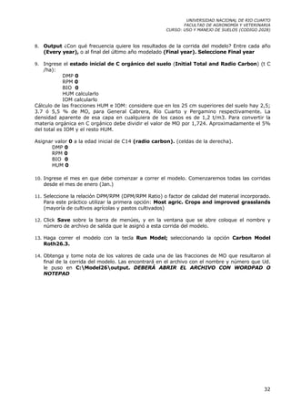UNIVERSIDAD NACIONAL DE RIO CUARTO
                                                              FACULTAD DE AGRONOMÍA Y VETERINARIA
                                                       CURSO: USO Y MANEJO DE SUELOS (CODIGO 2028)



8.   Output ¿Con qué frecuencia quiere los resultados de la corrida del modelo? Entre cada año
     (Every year), o al final del último año modelado (Final year). Seleccione Final year

9.  Ingrese el estado inicial de C orgánico del suelo (Initial Total and Radio Carbon) (t C
    /ha):
            DMP 0
            RPM 0
            BIO 0
            HUM calcularlo
            IOM calcularlo
Cálculo de las fracciones HUM e IOM: considere que en los 25 cm superiores del suelo hay 2,5;
3.7 ó 5,5 % de MO, para General Cabrera, Río Cuarto y Pergamino respectivamente. La
densidad aparente de esa capa en cualquiera de los casos es de 1,2 t/m3. Para convertir la
materia orgánica en C orgánico debe dividir el valor de MO por 1,724. Aproximadamente el 5%
del total es IOM y el resto HUM.

Asignar valor 0 a la edad inicial de C14 (radio carbon). (celdas de la derecha).
      DMP 0
      RPM 0
      BIO 0
      HUM 0

10. Ingrese el mes en que debe comenzar a correr el modelo. Comenzaremos todas las corridas
     desde el mes de enero (Jan.)

11. Seleccione la relación DPM/RPM (DPM/RPM Ratio) o factor de calidad del material incorporado.
     Para este práctico utilizar la primera opción: Most agric. Crops and improved grasslands
     (mayoría de cultivos agrícolas y pastos cultivados)

12. Click Save sobre la barra de menúes, y en la ventana que se abre coloque el nombre y
     número de archivo de salida que le asignó a esta corrida del modelo.

13. Haga correr el modelo con la tecla Run Model; seleccionando la opción Carbon Model
     Roth26.3.

14. Obtenga y tome nota de los valores de cada una de las fracciones de MO que resultaron al
     final de la corrida del modelo. Las encontrará en el archivo con el nombre y número que Ud.
     le puso en C:Model26output. DEBERÁ ABRIR EL ARCHIVO CON WORDPAD O
     NOTEPAD




                                                                                               32
 