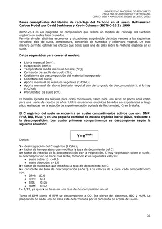 UNIVERSIDAD NACIONAL DE RIO CUARTO
                                                             FACULTAD DE AGRONOMÍA Y VETERINARIA
                                                      CURSO: USO Y MANEJO DE SUELOS (CODIGO 2028)

Bases conceptuales del Modelo de reciclaje del Carbono en el suelo: Rothamsted
Carbon Model por David Jenkinson y Kevin Coleman (ROTHC-26.3) 1999

Rothc-26.3 es un programa de computación que realiza un modelo de reciclaje del Carbono
orgánico en suelos bien drenados.
Permite simular distintos escenarios y situaciones asignándole distintos valores a las siguientes
variables: tipo de suelo, temperatura, contenido de humedad y cobertura vegetal. De esta
manera permite estimar los efectos que tiene cada una de ellas sobre la materia orgánica en el
suelo.

Datos requeridos para correr el modelo:

♦   Lluvia mensual (mm);
♦   Evaporación (mm);
♦   Temperatura media mensual del aire (°C);
♦   Contenido de arcilla del suelo (%);
♦   Coeficiente de descomposición del material incorporado;
♦   Cobertura del suelo;
♦   Aporte mensual de residuos vegetales (t C/ha);
♦   Aporte mensual de abono (material vegetal con cierto grado de descomposición), si lo hay
    (t C/ha);
♦   Profundidad de suelo (cm).

El modelo ejecuta los cálculos para ciclos mensuales, tanto para una serie de pocos años como
para una serie de cientos de años. Utiliza ecuaciones empíricas basadas en experiencias a largo
plazo realizadas en la estación de experimentación agrícola de Rothamsted, Gran Bretaña.

El C orgánico del suelo se encuentra en cuatro compartimentos activos que son: DMP,
RPM, BIO, HUM, y en una pequeña cantidad de materia orgánica inerte (IOM), resistente a
la descomposición. Los cuatro primeros compartimentos se descomponen según la
siguiente ecuación:


                                          Y=e-abckt
Donde:

Y= desintegración del C orgánico (t C/ha);
a= factor de temperatura que modifica la tasa de decaimiento del C;
c= factor de retardo de la descomposición por la vegetación. Si hay vegetación sobre el suelo,
la descomposición se hace más lenta, tomando c los siguientes valores:
    ♦ suelo cubierto: c=0.6
    ♦ suelo desnudo: c=1.0
b= factor de humedad que modifica la tasa de decaimiento del C;
k= constante de tasa de descomposición (año-1). Los valores de k para cada compartimento
son:
    ♦ DPM: 10.0
    ♦ RPM:     0.3
    ♦ BIO:     0.66
    ♦ HUM: 0.02
t= 1/12, ya que k se basa en una tasa de descomposición anual.

Tanto el DPM como el RPM se descomponen a CO2 (se pierde del sistema), BIO y HUM. La
proporción de cada uno de ellos está determinada por el contenido de arcilla del suelo.




                                                                                              33
 