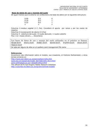 UNIVERSIDAD NACIONAL DE RIO CUARTO
                                                             FACULTAD DE AGRONOMÍA Y VETERINARIA
                                                      CURSO: USO Y MANEJO DE SUELOS (CODIGO 2028)

-Base de datos de uso y manejo del suelo
De igual manera que la anterior se confecciona una base de datos con la siguiente estructura:

                0.00             0.0              0
                0.10             0.0              1
                0.22             0.0              1
                n                n                n

Columna 1:residuo vegetal (t C /ha). Considera el aporte por raíces y por los restos de
cosecha
Columna 2:incorporación de abono (t C/ha)
Columna 3: cobertura del suelo: 0=suelo desnudo; 1=suelo cubierto
Fila 1-12: meses (Enero..... Diciembre)

Las bases de datos de uso y manejo del suelo utilizadas en el práctico se llaman:
MAIZ.DAT; SOJA.DAT; SORG.DAT; MANI.DAT; PASTO.DAT; SOJA.DAT;
TRIGO.DAT
Se opta por alguno de ellos en el casillero Land management file name


Referencias
Encontrará más información sobre el modelo, sus creadores, el Instituto Rothamsted, y otros
temas similares en
http://www.iacr.bbsrc.ac.uk/aen/carbon/rothc.htm
www.wiz.uni-kassel.de/model_db/mdb/rothc-26.3.html
www.nottingham.ac.uk/~sbxpdf/rothc2.html
The official GCTE Soil Organic Matter Network Database
http://yacorba.res.bbsrc.ac.uk/cgi-bin/somnet-models




                                                                                              35
 