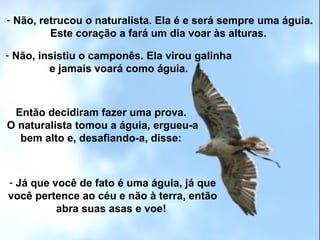 - Não, retrucou o naturalista. Ela é e será sempre uma águia.
Este coração a fará um dia voar às alturas.
- Não, insistiu o camponês. Ela virou galinha
e jamais voará como águia.
Então decidiram fazer uma prova.
O naturalista tomou a águia, ergueu-a
bem alto e, desafiando-a, disse:
- Já que você de fato é uma águia, já que
você pertence ao céu e não à terra, então
abra suas asas e voe!
 