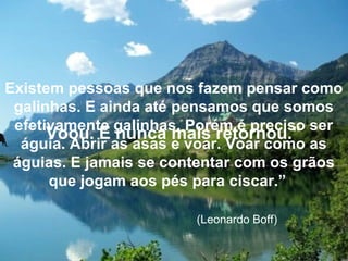 Voou. E nunca mais retornou."
Existem pessoas que nos fazem pensar como
galinhas. E ainda até pensamos que somos
efetivamente galinhas. Porém é preciso ser
águia. Abrir as asas e voar. Voar como as
águias. E jamais se contentar com os grãos
que jogam aos pés para ciscar.”
(Leonardo Boff)
 