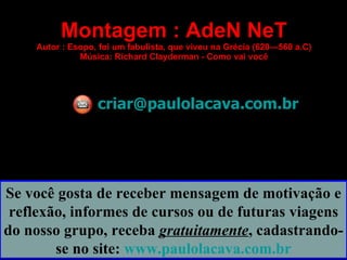 Montagem : AdeN NeT
    Autor : Esopo, foi um fabulista, que viveu na Grécia (620—560 a.C)
              Música: Richard Clayderman - Como vai você




                  criar@paulolacava.com.br




Se você gosta de receber mensagem de motivação e
 reflexão, informes de cursos ou de futuras viagens
do nosso grupo, receba gratuitamente, cadastrando-
        se no site: www.paulolacava.com.br
 