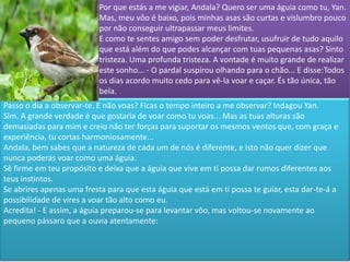 Por que estás a me vigiar, Andala? Quero ser uma águia como tu, Yan.
                           Mas, meu vôo é baixo, pois minhas asas são curtas e vislumbro pouco
                           por não conseguir ultrapassar meus limites.
                           E como te sentes amigo sem poder desfrutar, usufruir de tudo aquilo
                           que está além do que podes alcançar com tuas pequenas asas? Sinto
                           tristeza. Uma profunda tristeza. A vontade é muito grande de realizar
                           este sonho... - O pardal suspirou olhando para o chão... E disse:Todos
                           os dias acordo muito cedo para vê-la voar e caçar. És tão única, tão
                           bela.
Passo o dia a observar-te. E não voas? Ficas o tempo inteiro a me observar? Indagou Yan.
Sim. A grande verdade é que gostaria de voar como tu voas... Mas as tuas alturas são
demasiadas para mim e creio não ter forças para suportar os mesmos ventos que, com graça e
experiência, tu cortas harmoniosamente...
Andala, bem sabes que a natureza de cada um de nós é diferente, e isto não quer dizer que
nunca poderás voar como uma águia.
Sê firme em teu propósito e deixa que a águia que vive em ti possa dar rumos diferentes aos
teus instintos.
Se abrires apenas uma fresta para que esta águia que está em ti possa te guiar, esta dar-te-á a
possibilidade de vires a voar tão alto como eu.
Acredita! - E assim, a águia preparou-se para levantar vôo, mas voltou-se novamente ao
pequeno pássaro que a ouvia atentamente:
 