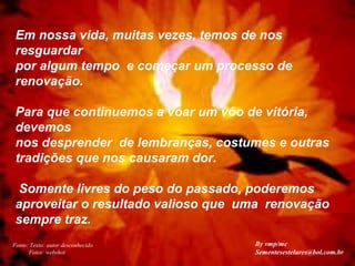 Em nossa vida, muitas vezes, temos de nos
resguardar
por algum tempo e começar um processo de
renovação.
Para que continuemos a voar um vôo de vitória,
devemos
nos desprender de lembranças, costumes e outras
tradições que nos causaram dor.
Somente livres do peso do passado, poderemos
aproveitar o resultado valioso que uma renovação
sempre traz.
Fonte: Texto: autor desconhecido
Fotos: webshot
By vmp/mc
Sementesestelares@bol.com.br
 