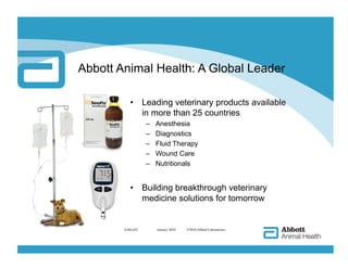 Abbott Animal Health: A Global Leader

           •  Leading veterinary products available
              in more than 25 countries
                  –    Anesthesia
                  –    Diagnostics
                  –    Fluid Therapy
                  –    Wound Care
                  –    Nutritionals


           •  Building breakthrough veterinary
              medicine solutions for tomorrow


        AAH-422        
 January 2010   ©2010 Abbott Laboratories
 